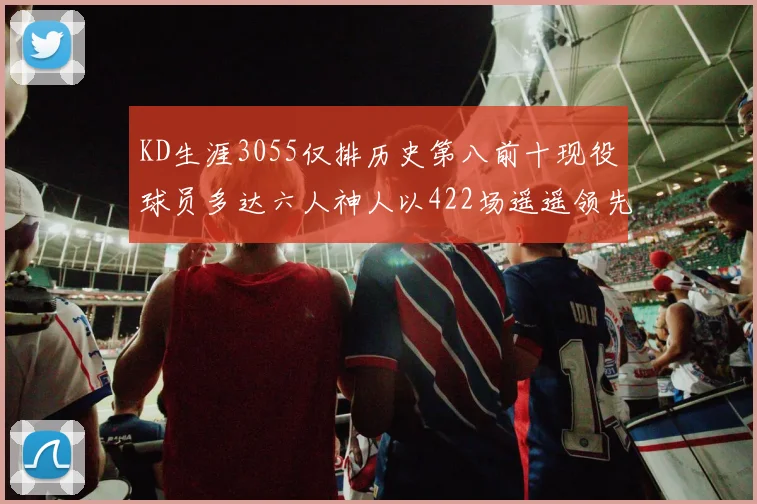 KD生涯3055仅排历史第八前十现役球员多达六人神人以422场遥遥领先
